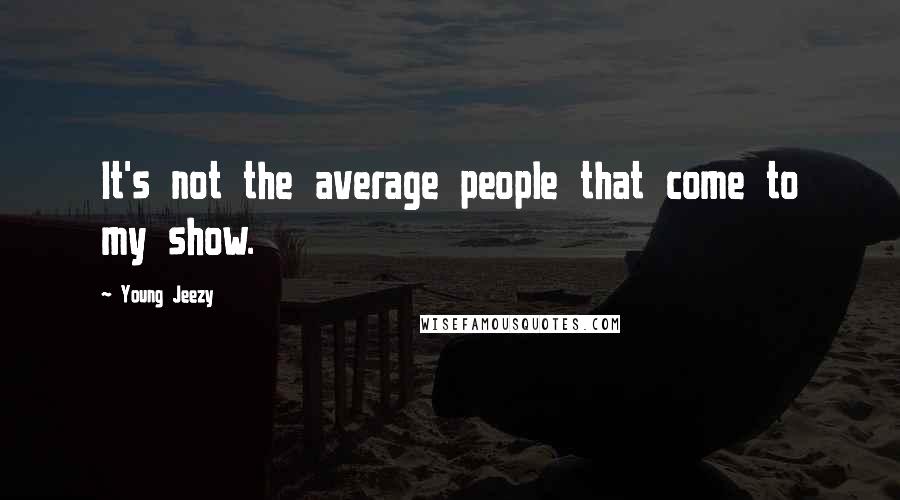 Young Jeezy Quotes: It's not the average people that come to my show.