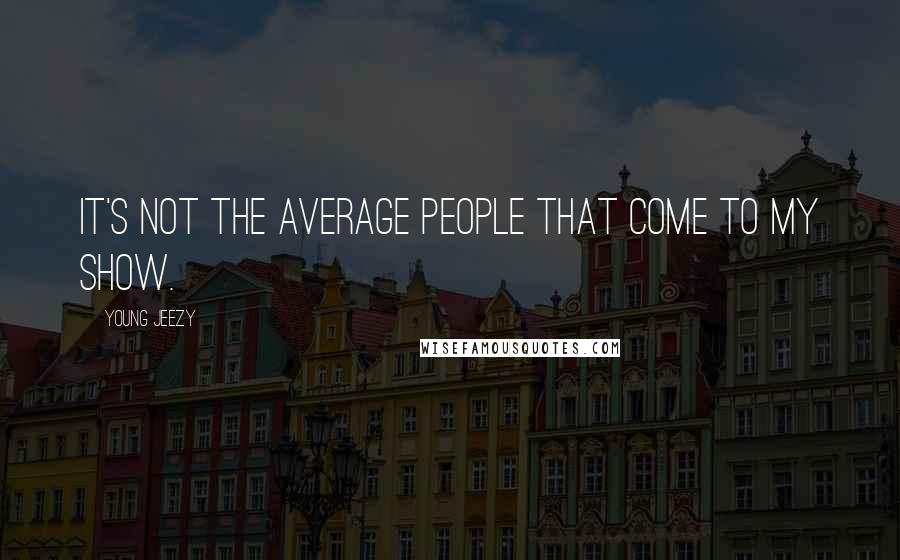 Young Jeezy Quotes: It's not the average people that come to my show.