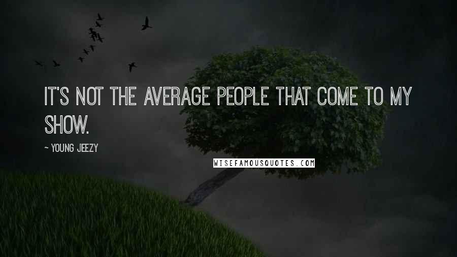 Young Jeezy Quotes: It's not the average people that come to my show.