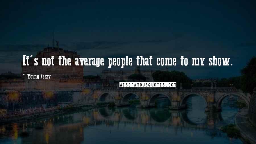 Young Jeezy Quotes: It's not the average people that come to my show.