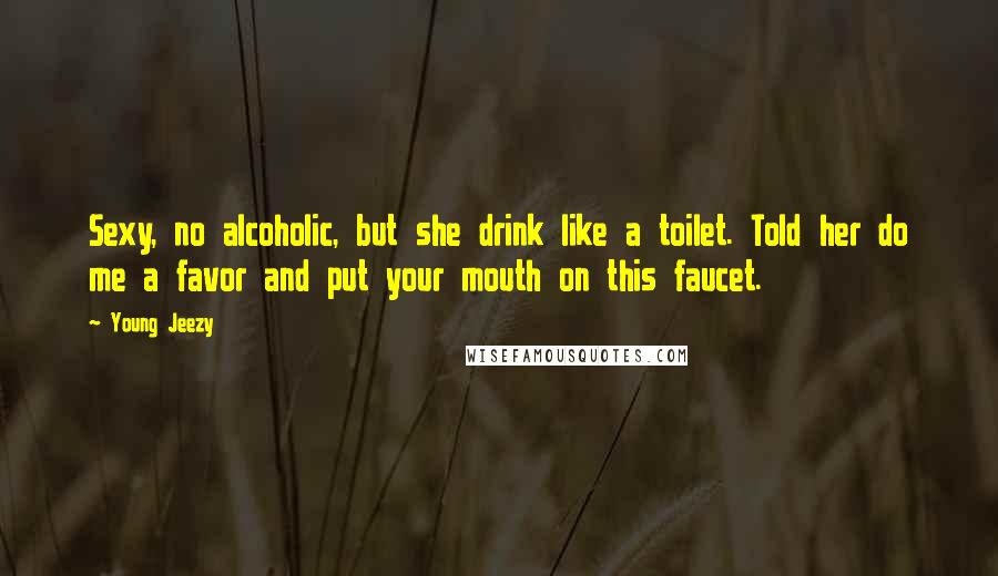 Young Jeezy Quotes: Sexy, no alcoholic, but she drink like a toilet. Told her do me a favor and put your mouth on this faucet.