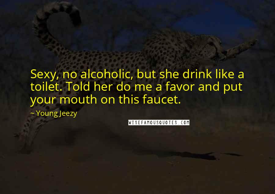 Young Jeezy Quotes: Sexy, no alcoholic, but she drink like a toilet. Told her do me a favor and put your mouth on this faucet.