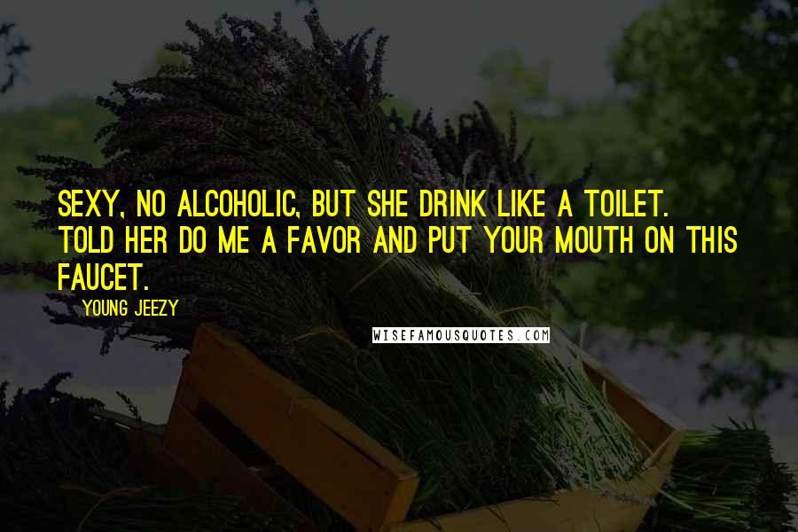 Young Jeezy Quotes: Sexy, no alcoholic, but she drink like a toilet. Told her do me a favor and put your mouth on this faucet.