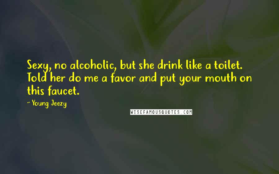 Young Jeezy Quotes: Sexy, no alcoholic, but she drink like a toilet. Told her do me a favor and put your mouth on this faucet.