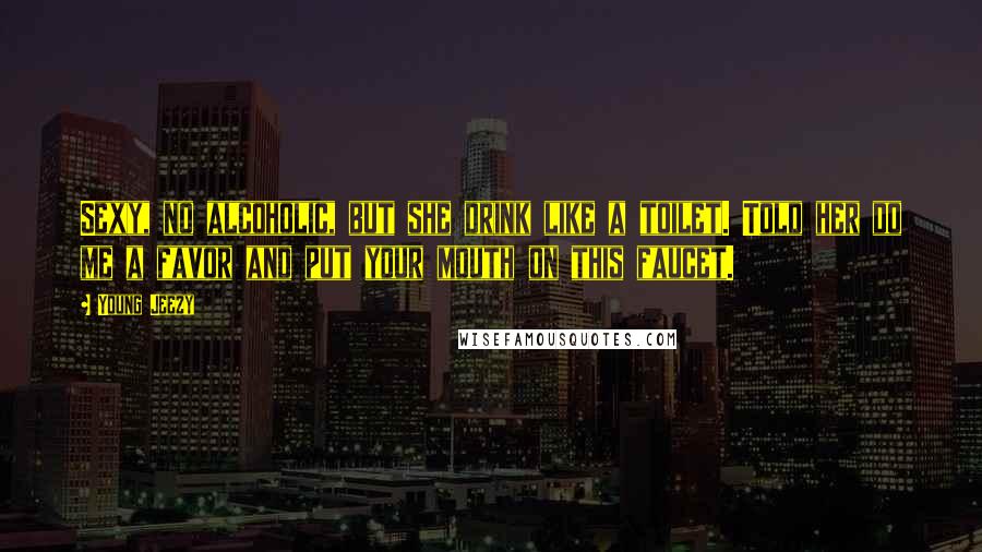 Young Jeezy Quotes: Sexy, no alcoholic, but she drink like a toilet. Told her do me a favor and put your mouth on this faucet.