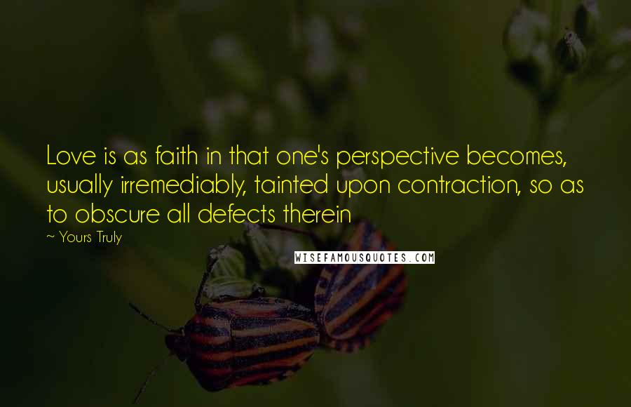 Yours Truly Quotes: Love is as faith in that one's perspective becomes, usually irremediably, tainted upon contraction, so as to obscure all defects therein