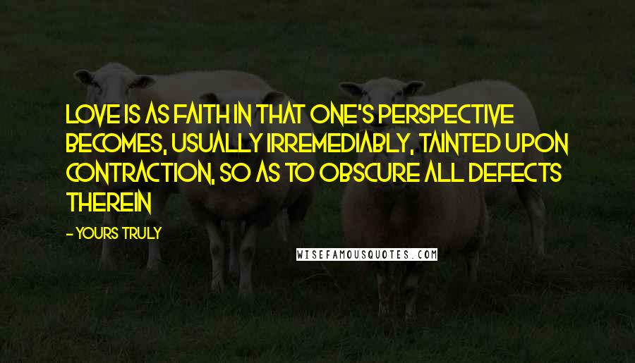 Yours Truly Quotes: Love is as faith in that one's perspective becomes, usually irremediably, tainted upon contraction, so as to obscure all defects therein