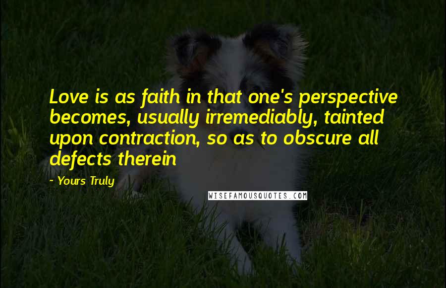 Yours Truly Quotes: Love is as faith in that one's perspective becomes, usually irremediably, tainted upon contraction, so as to obscure all defects therein