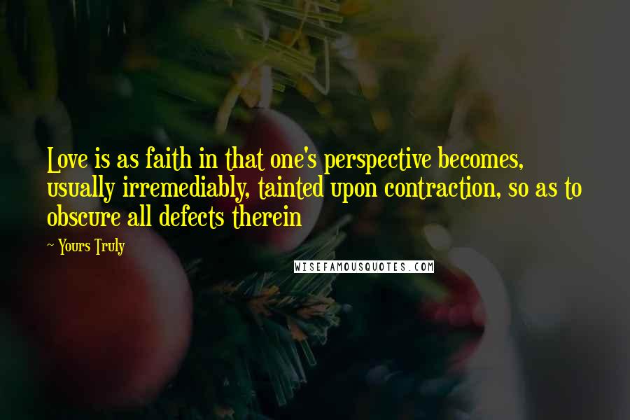 Yours Truly Quotes: Love is as faith in that one's perspective becomes, usually irremediably, tainted upon contraction, so as to obscure all defects therein