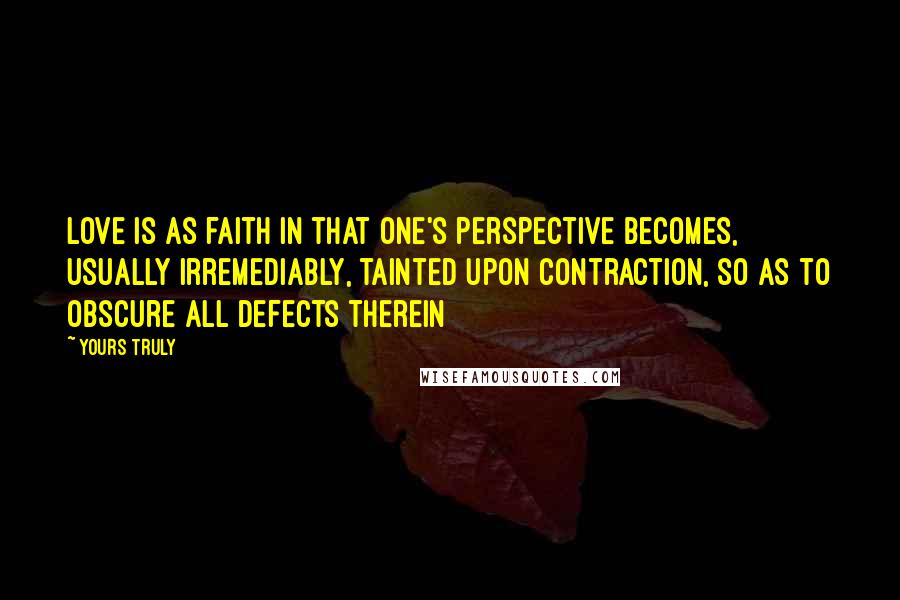 Yours Truly Quotes: Love is as faith in that one's perspective becomes, usually irremediably, tainted upon contraction, so as to obscure all defects therein