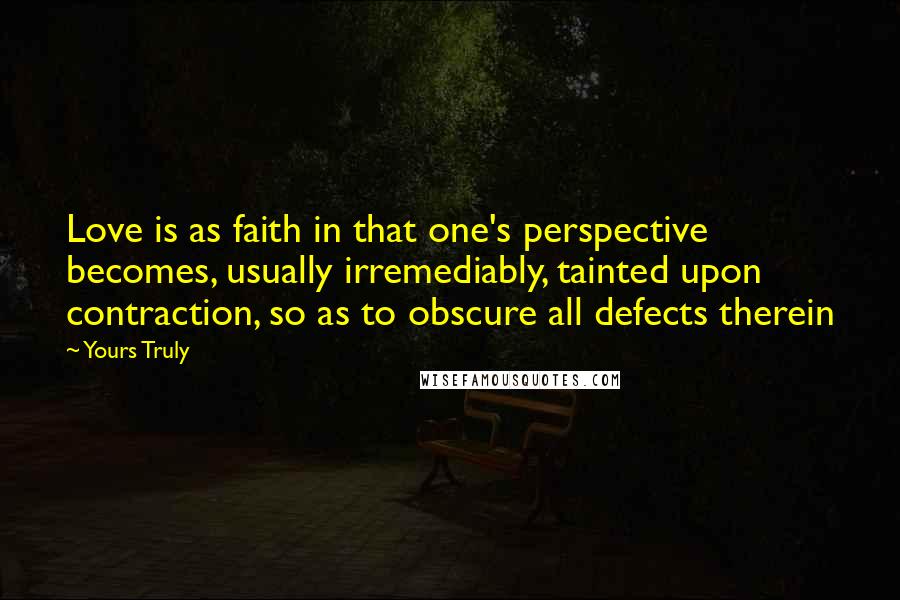 Yours Truly Quotes: Love is as faith in that one's perspective becomes, usually irremediably, tainted upon contraction, so as to obscure all defects therein