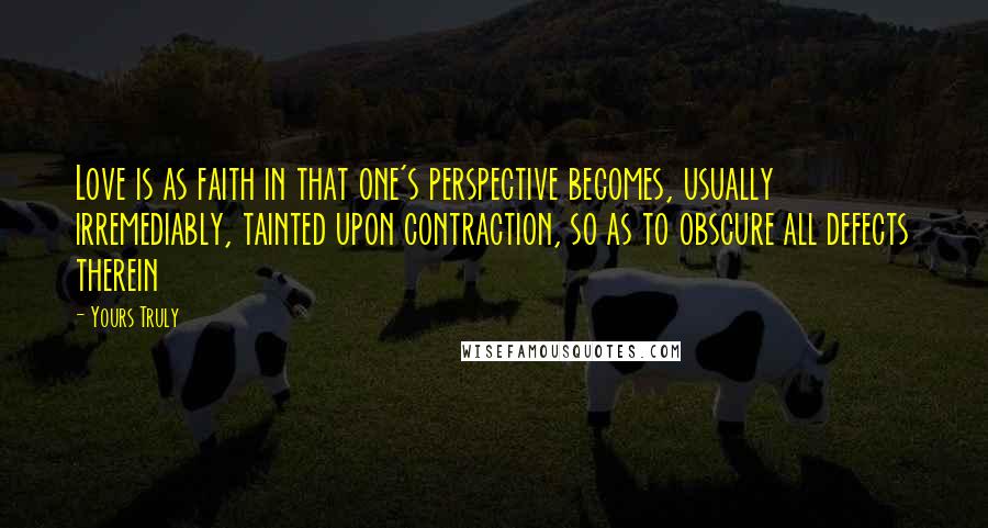 Yours Truly Quotes: Love is as faith in that one's perspective becomes, usually irremediably, tainted upon contraction, so as to obscure all defects therein