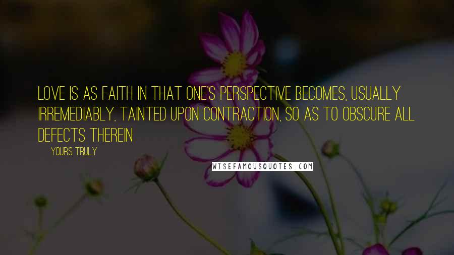 Yours Truly Quotes: Love is as faith in that one's perspective becomes, usually irremediably, tainted upon contraction, so as to obscure all defects therein