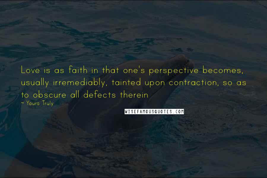 Yours Truly Quotes: Love is as faith in that one's perspective becomes, usually irremediably, tainted upon contraction, so as to obscure all defects therein