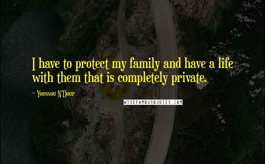 Youssou N'Dour Quotes: I have to protect my family and have a life with them that is completely private.