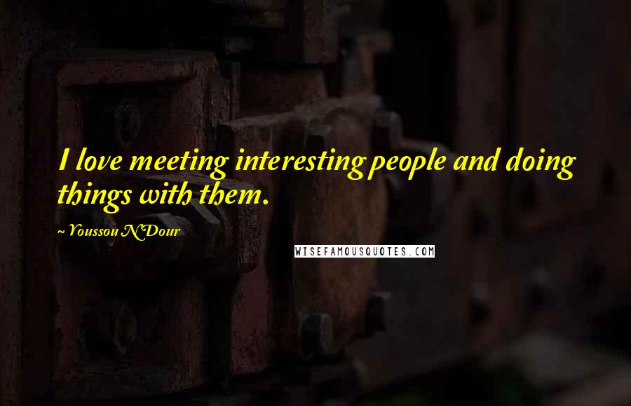 Youssou N'Dour Quotes: I love meeting interesting people and doing things with them.