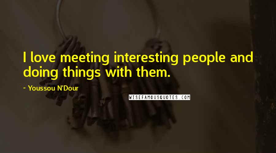 Youssou N'Dour Quotes: I love meeting interesting people and doing things with them.