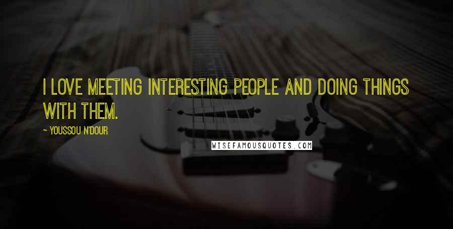 Youssou N'Dour Quotes: I love meeting interesting people and doing things with them.