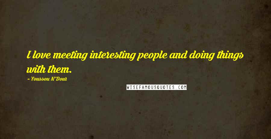 Youssou N'Dour Quotes: I love meeting interesting people and doing things with them.