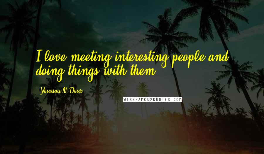 Youssou N'Dour Quotes: I love meeting interesting people and doing things with them.