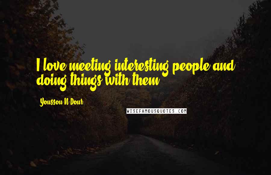 Youssou N'Dour Quotes: I love meeting interesting people and doing things with them.