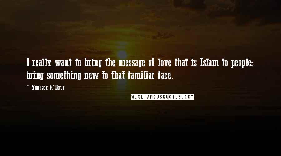 Youssou N'Dour Quotes: I really want to bring the message of love that is Islam to people; bring something new to that familiar face.