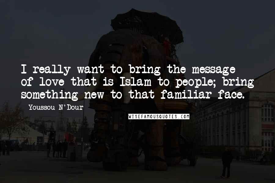 Youssou N'Dour Quotes: I really want to bring the message of love that is Islam to people; bring something new to that familiar face.