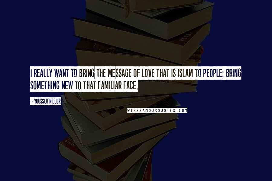 Youssou N'Dour Quotes: I really want to bring the message of love that is Islam to people; bring something new to that familiar face.