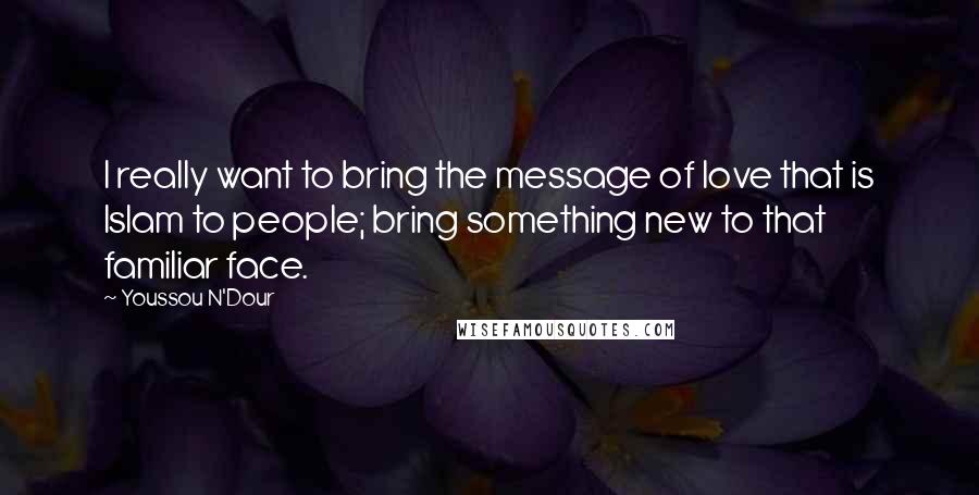 Youssou N'Dour Quotes: I really want to bring the message of love that is Islam to people; bring something new to that familiar face.