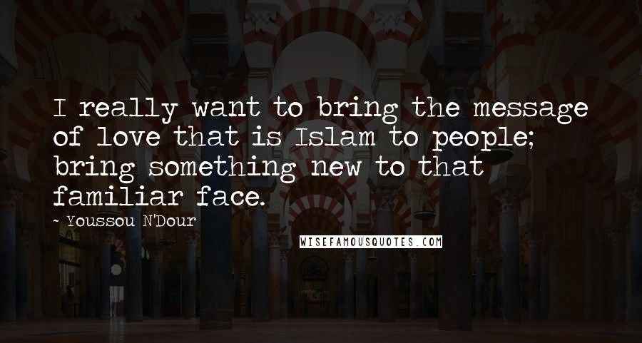 Youssou N'Dour Quotes: I really want to bring the message of love that is Islam to people; bring something new to that familiar face.