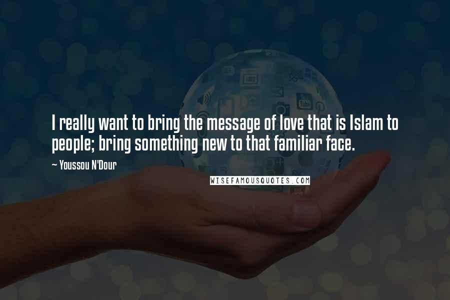 Youssou N'Dour Quotes: I really want to bring the message of love that is Islam to people; bring something new to that familiar face.