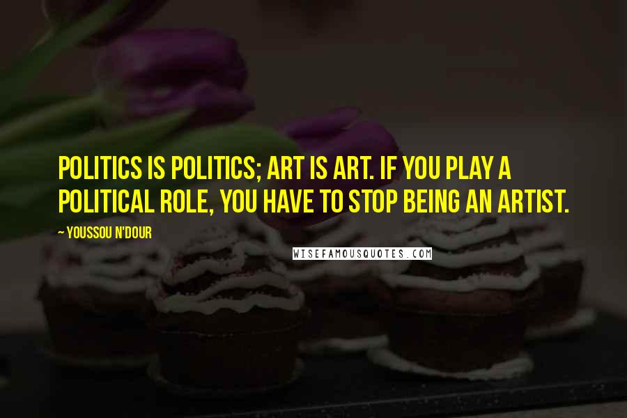 Youssou N'Dour Quotes: Politics is politics; art is art. If you play a political role, you have to stop being an artist.