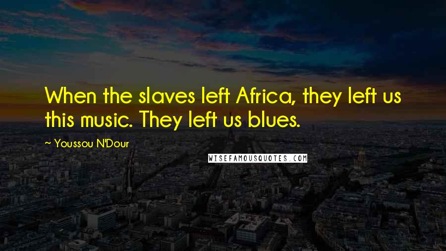 Youssou N'Dour Quotes: When the slaves left Africa, they left us this music. They left us blues.