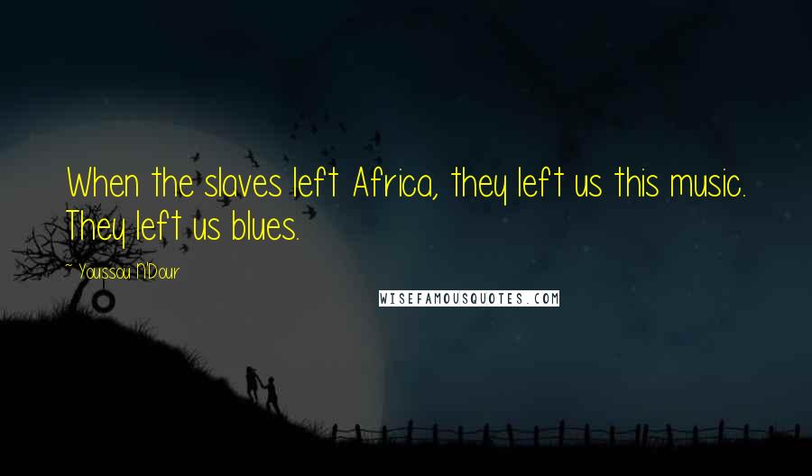 Youssou N'Dour Quotes: When the slaves left Africa, they left us this music. They left us blues.
