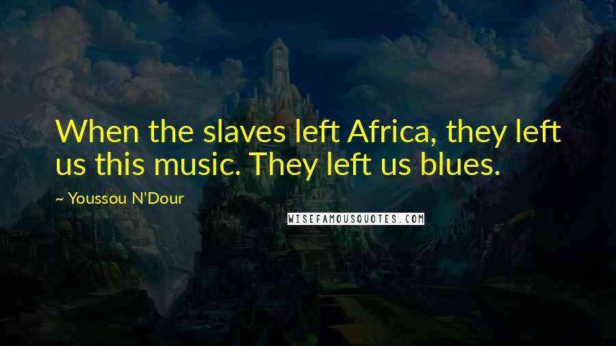Youssou N'Dour Quotes: When the slaves left Africa, they left us this music. They left us blues.