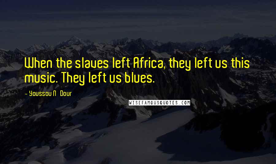 Youssou N'Dour Quotes: When the slaves left Africa, they left us this music. They left us blues.