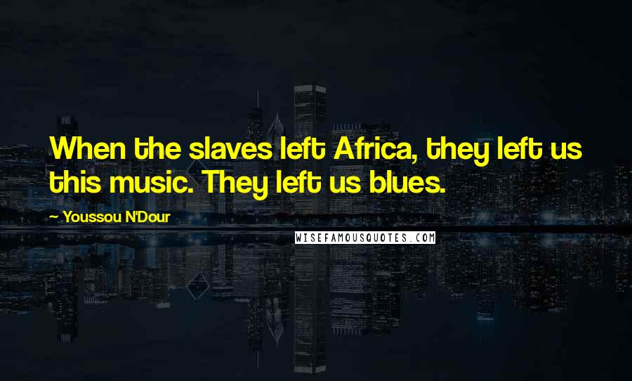 Youssou N'Dour Quotes: When the slaves left Africa, they left us this music. They left us blues.