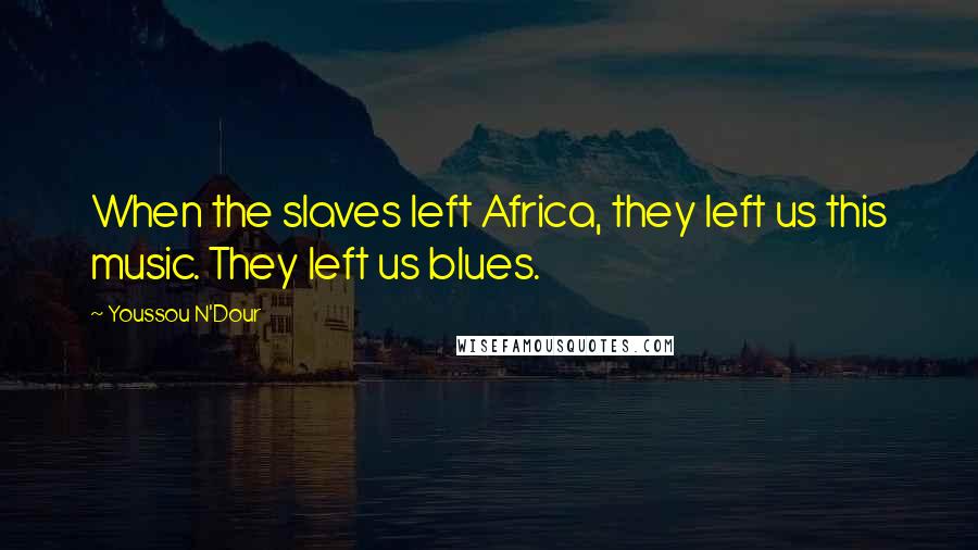 Youssou N'Dour Quotes: When the slaves left Africa, they left us this music. They left us blues.