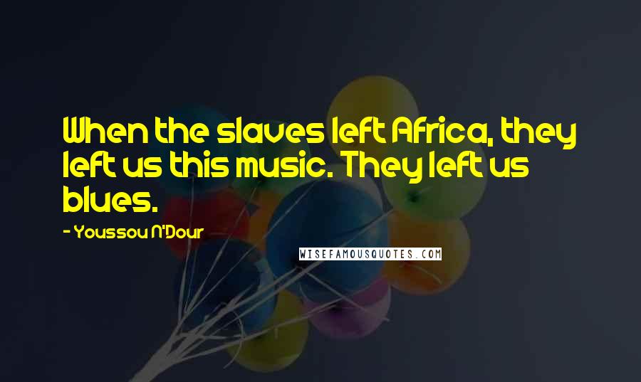 Youssou N'Dour Quotes: When the slaves left Africa, they left us this music. They left us blues.