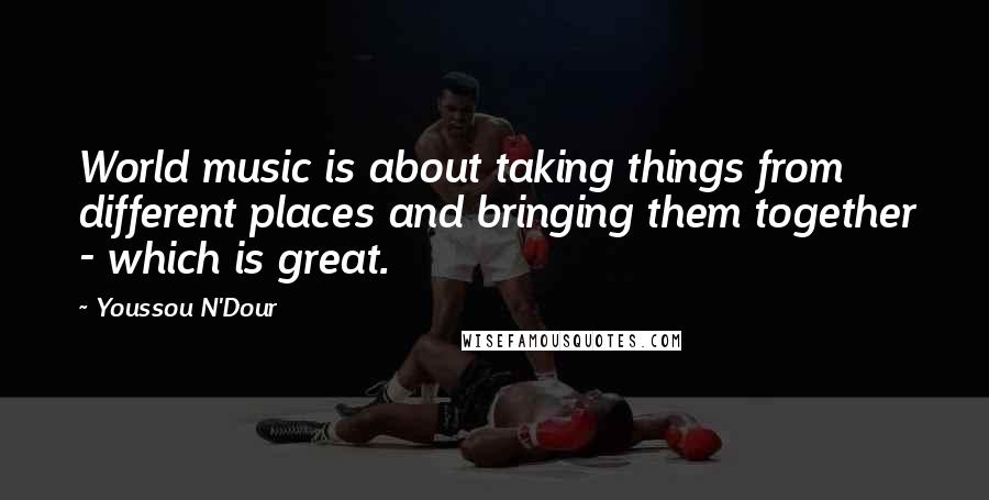 Youssou N'Dour Quotes: World music is about taking things from different places and bringing them together - which is great.