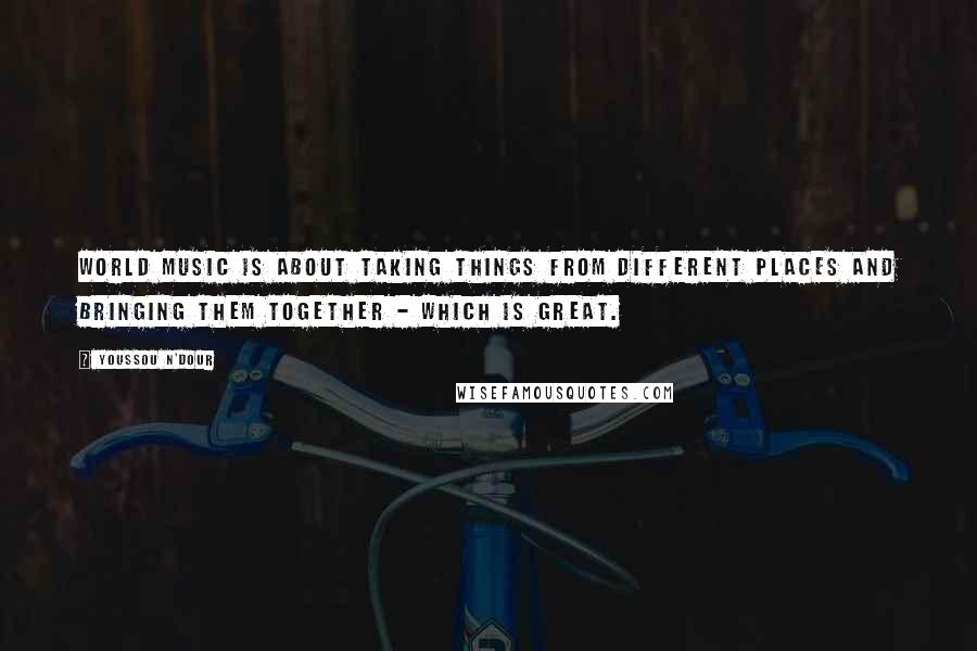 Youssou N'Dour Quotes: World music is about taking things from different places and bringing them together - which is great.