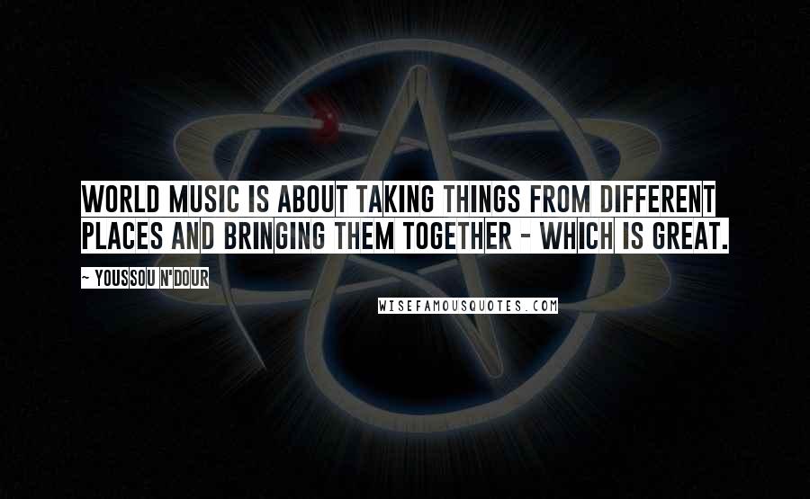 Youssou N'Dour Quotes: World music is about taking things from different places and bringing them together - which is great.