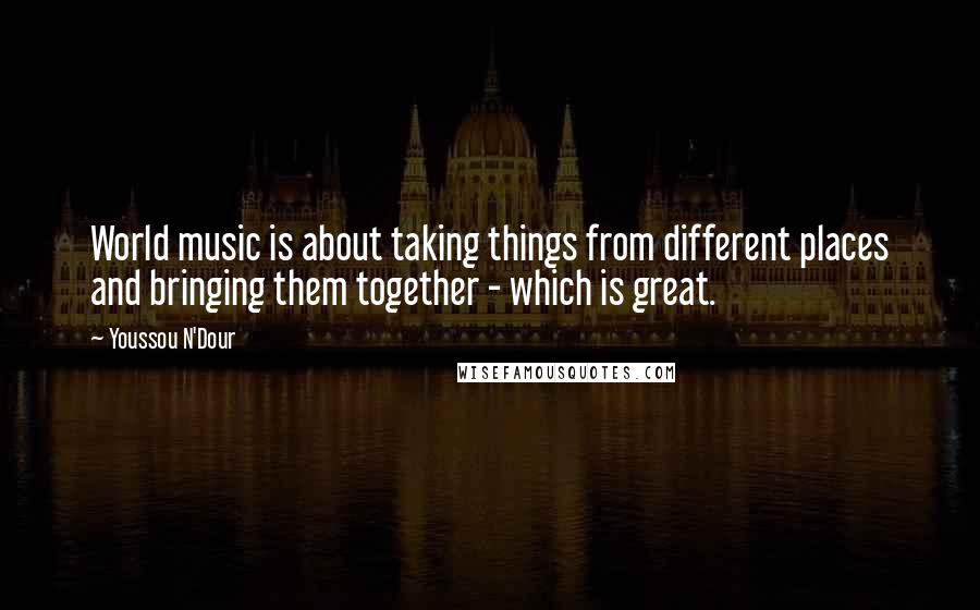 Youssou N'Dour Quotes: World music is about taking things from different places and bringing them together - which is great.