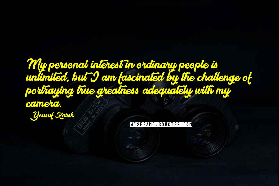 Yousuf Karsh Quotes: My personal interest in ordinary people is unlimited, but I am fascinated by the challenge of portraying true greatness adequately with my camera.