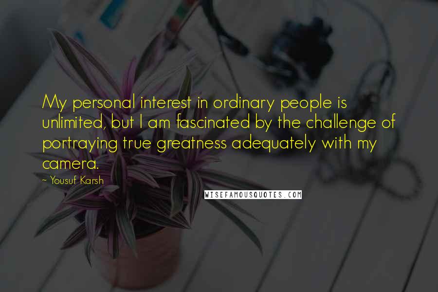 Yousuf Karsh Quotes: My personal interest in ordinary people is unlimited, but I am fascinated by the challenge of portraying true greatness adequately with my camera.
