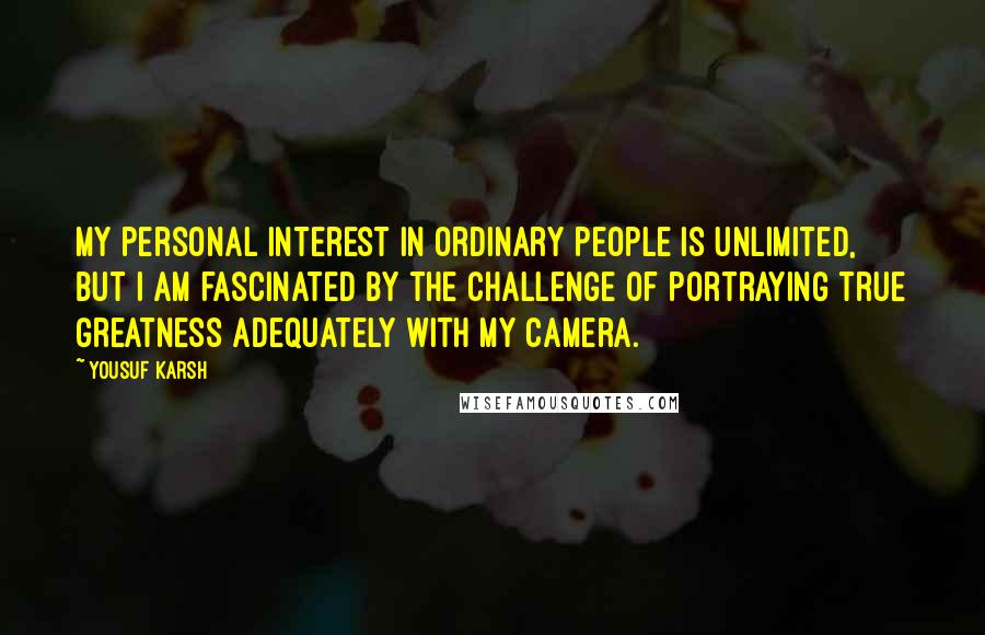 Yousuf Karsh Quotes: My personal interest in ordinary people is unlimited, but I am fascinated by the challenge of portraying true greatness adequately with my camera.