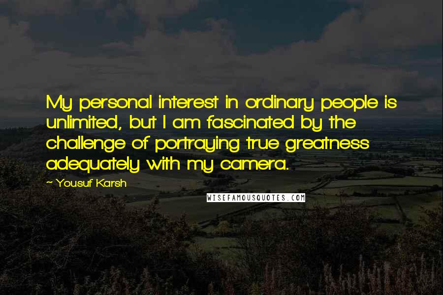 Yousuf Karsh Quotes: My personal interest in ordinary people is unlimited, but I am fascinated by the challenge of portraying true greatness adequately with my camera.