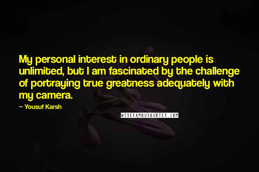 Yousuf Karsh Quotes: My personal interest in ordinary people is unlimited, but I am fascinated by the challenge of portraying true greatness adequately with my camera.