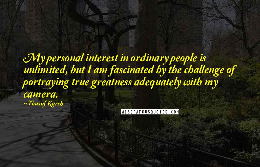 Yousuf Karsh Quotes: My personal interest in ordinary people is unlimited, but I am fascinated by the challenge of portraying true greatness adequately with my camera.