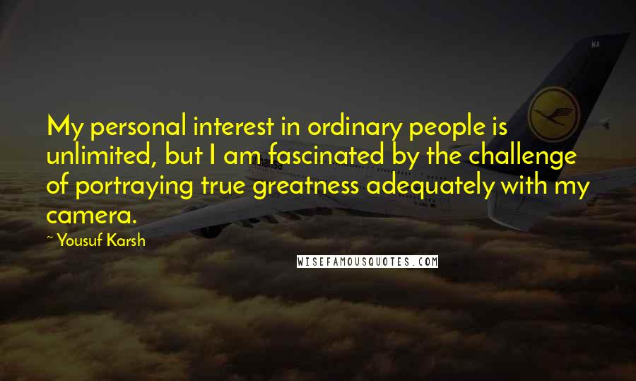 Yousuf Karsh Quotes: My personal interest in ordinary people is unlimited, but I am fascinated by the challenge of portraying true greatness adequately with my camera.